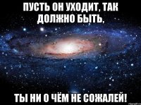 Пусть он уходит, так должно быть, Ты ни о чём не сожалей!