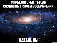 Миры, которые ты сам создаешь в своем воображении, идеальны