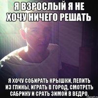 Я ВЗРОСЛЫЙ Я НЕ ХОЧУ НИЧЕГО РЕШАТЬ Я ХОЧУ СОБИРАТЬ КРЫШКИ, ЛЕПИТЬ ИЗ ГЛИНЫ, ИГРАТЬ В ГОРОД, СМОТРЕТЬ САБРИНУ И СРАТЬ ЗИМОЙ В ВЕДРО.