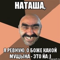 наташа, я ревную, о боже какой мущына - это йа :)