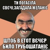 ти погасіла свєчі,загадала желаніє штоб в етот вєчєр било трубошатаніє