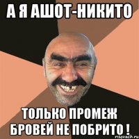 а я ашот-никито только промеж бровей не побрито !