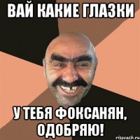 вай какие глазки у тебя фоксанян, одобряю!
