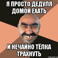 я просто дедуля домой ехать и нечайно тёлка трахнуть