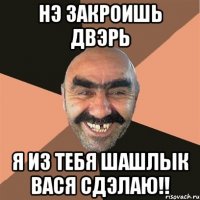 нэ закроишь двэрь я из тебя шашлык вася сдэлаю!!