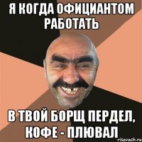 я когда официантом работать в твой борщ пердел, кофе - плювал