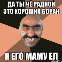 да ты чё радной это хороший боран я его маму ел