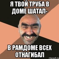 я твой труба в доме шатал- в рамдоме всех отнагибал