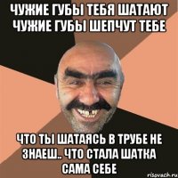 чужие губы тебя шатают чужие губы шепчут тебе что ты шатаясь в трубе не знаеш.. что стала шатка сама себе