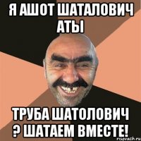 я ашот шаталович аты труба шатолович ? шатаем вместе!