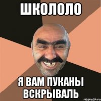 школоло я вам пуканы вскрываль