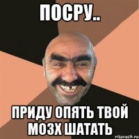 посру.. приду опять твой мозх шатать