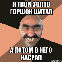 я твой золто горшок шатал а потом в него насрал