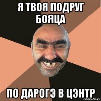 я твоя подруг бояца по дарогэ в цэнтр