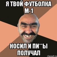 я твой футболка м-1 носил и пи**ы получал