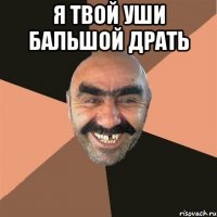 я твой уши бальшой драть 