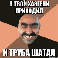 я твой хазгени приходил и труба шатал