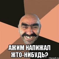  ажим напижал жто-нибудь?