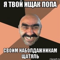 я твой ищак попа своим наболдажникам щатяль
