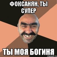 фоксанян, ты супер ты моя богиня