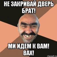 не закривай дверь брат! ми идем к вам! вах!