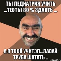 ты педиатрия учить ...тесты 80 % здавть ... а я твой учитэл...лавай труба шатать ..