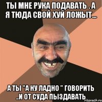 ты мне рука подавать . а я тюда свой хуй ложыт... а ты "а ну ладно " говорить ..и от суда пыздавать