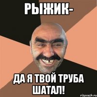 рыжик- да я твой труба шатал!