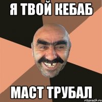 я твой кебаб маст трубал