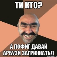 ти кто? а пофиг давай арбузи загрюжать!)