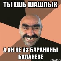 ты ешь шашлык а он не из баранины баланезе