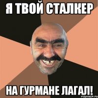 я твой сталкер на гурмане лагал!