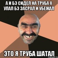 а и бэ сидел на труба а упал бэ засрал и убежал это я труба шатал