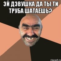 эй дэвушка да ты,ти труба шатаешь? 