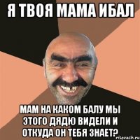 я твоя мама ибал мам на каком балу мы этого дядю видели и откуда он тебя знает?