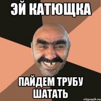эй катющка пайдем трубу шатать