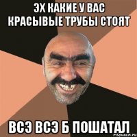 эх какие у вас красывые трубы стоят всэ всэ б пошатал
