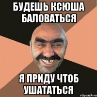 будешь Ксюша баловаться я приду чтоб ушататься