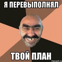 Я ПЕРЕВЫПОЛНЯЛ ТВОЙ ПЛАН