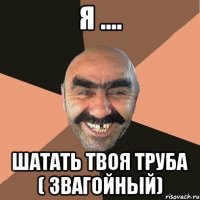 Я .... Шатать твоя труба ( звагойный)