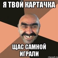 я твой картачка щас самной играли