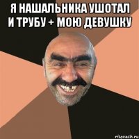 я нашальника ушотал и трубу + мою девушку 