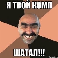 Я Твой комп Шатал!!!