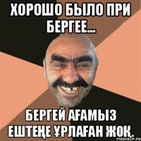 Хорошо было при Бергее... Бергей ағамыз ештеңе ұрлаған жоқ.