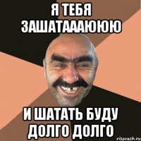 я тебя зашатаааююю и шатать буду долго долго