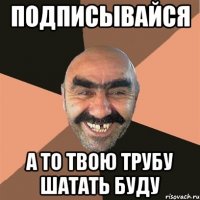 ПОДПИСЫВАЙСЯ А ТО ТВОЮ ТРУБУ ШАТАТЬ БУДУ