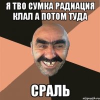 я тво сумка радиация клал а потом туда сраль