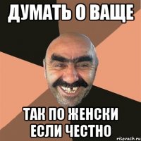 ДУМАТЬ О ВАЩЕ ТАК ПО ЖЕНСКИ ЕСЛИ ЧЕСТНО