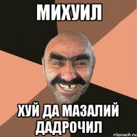 МИХУИЛ ХУЙ ДА МАЗАЛИЙ ДАДРОЧИЛ