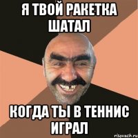 я твой ракетка шатал когда ты в теннис играл